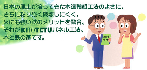 日本の風土が培ってきた木造軸組工法のよさに、さらに粘り強く破壊しにくく、火にも強い鉄のメリットを融合。それがKITOTETUパネル工法。木と鉄の家です。